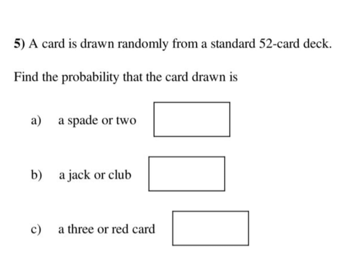 5) A card is drawn randomly from a standard 52-card deck.
Find the probability that the card drawn is
a) a spade or two
b) a jack or club
c)
a three or red card
