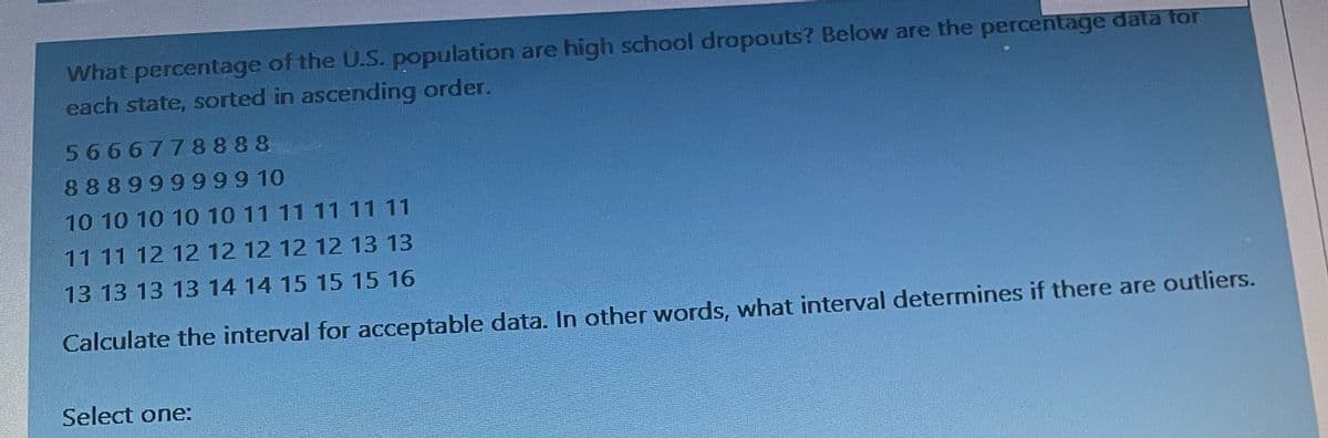 What percentage of the U.S. population are high school dropouts? Below are the percentage data for
each state, sorted in ascending order.
5666778888
88899999910
10 10 10 10 10 11 11 11 11 11
11 11 12 12 12 12 12 12 13 13
13 13 13 13 14 14 15 15 15 16
Calculate the interval for acceptable data. In other words, what interval determines if there are outliers.
Select one: