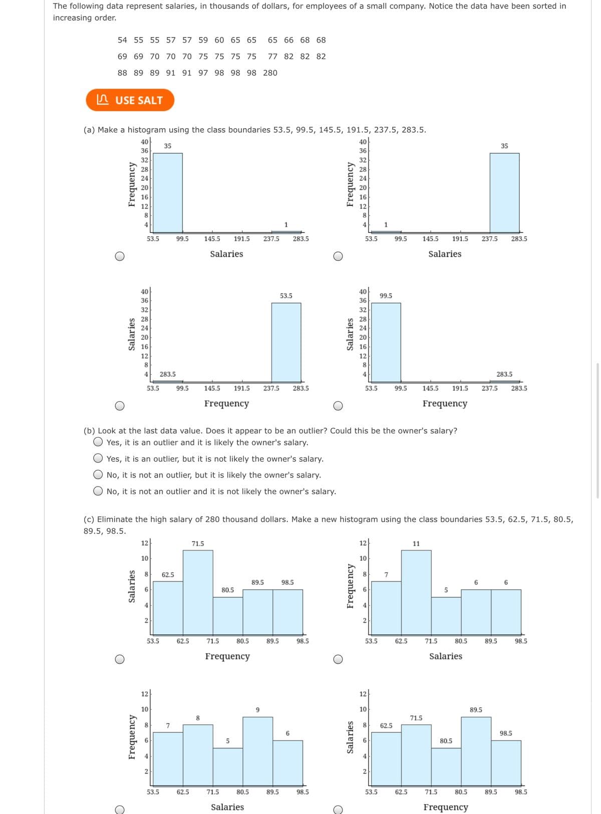 The following data represent salaries, in thousands of dollars, for employees of a small company. Notice the data have been sorted in
increasing order.
54 55 55 57 57 59 60 65 65
65 66 68 68
69 69 70 70 70 75 75 75 75
77 82 82 82
88 89 89 91 91 97 98 98 98 280
In USE SALT
(a) Make a histogram using the class boundaries 53.5, 99.5, 145.5, 191.5, 237.5, 283.5.
40
40
35
35
36
36
32
32
28
24
20
20
16
16
12
12
8.
8
4
1
53.5
99.5
145.5
191.5
237.5
283.5
53.5
99.5
145.5
191.5
237.5
283.5
Salaries
Salaries
40
40
53.5
99.5
36
36
32
32
28
28
24
24
20
20
16
16
12
12
8
8
4
283.5
4
283.5
53.5
99.5
145.5
191.5
237.5
283.5
53.5
99.5
145.5
191.5
237.5
283.5
Frequency
Frequency
(b) Look at the last data value. Does it appear to be an outlier? Could this be the owner's salary?
Yes, it is an outlier and it is likely the owner's salary.
Yes, it is an outlier, but it is not likely the owner's salary.
No, it is not an outlier, but it is likely the owner's salary.
No, it is not an outlier and it is not likely the owner's salary.
(c) Eliminate the high salary of 280 thousand dollars. Make a new histogram using the class boundaries 53.5, 62.5, 71.5, 80.5,
89.5, 98.5.
12
71.5
12
11
10
10
8
62.5
8
7
89.5
98.5
6
80.5
53.5
62.5
71.5
80.5
89.5
98.5
53.5
62.5
71.5
80.5
89.5
98.5
Frequency
Salaries
12
12
10
9.
10
89.5
8
71.5
8.
7
8.
62.5
6
98.5
80.5
2
2
53.5
62.5
71.5
80.5
89.5
98.5
53.5
62.5
71.5
80.5
89.5
98.5
Salaries
Frequency
Salaries
Salaries
Frequency
Frequency
Salaries
Frequency
