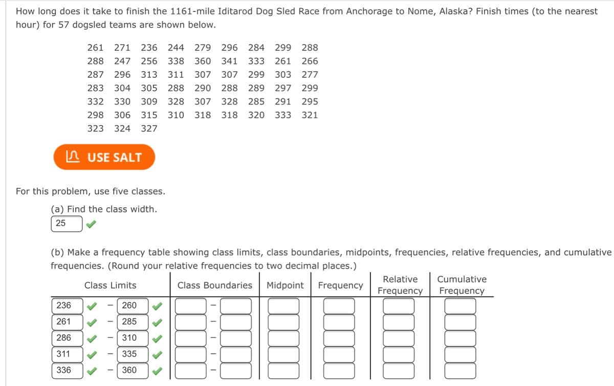 How long does it take to finish the 1161-mile Iditarod Dog Sled Race from Anchorage to Nome, Alaska? Finish times (to the nearest
hour) for 57 dogsled teams are shown below.
261 271 236 244 279 296 284 299 288
288 247 256 338 360 341 333 261 266
287 296 313 311 307 307 299 303 277
283 304 305 288 290 288 289 297 299
332 330 309 328 307 328 285 291 295
298 306 315 310 318 318 320 333 321
323 324 327
USE SALT
For this problem, use five classes.
(a) Find the class width.
25
236
261
286
311
336
(b) Make a frequency table showing class limits, class boundaries, midpoints, frequencies, relative frequencies, and cumulative
frequencies. (Round your relative frequencies to two decimal places.)
Class Limits
Class Boundaries Midpoint Frequency
I
I
I
-
260
285
310
335
360
-
Relative Cumulative
Frequency Frequency