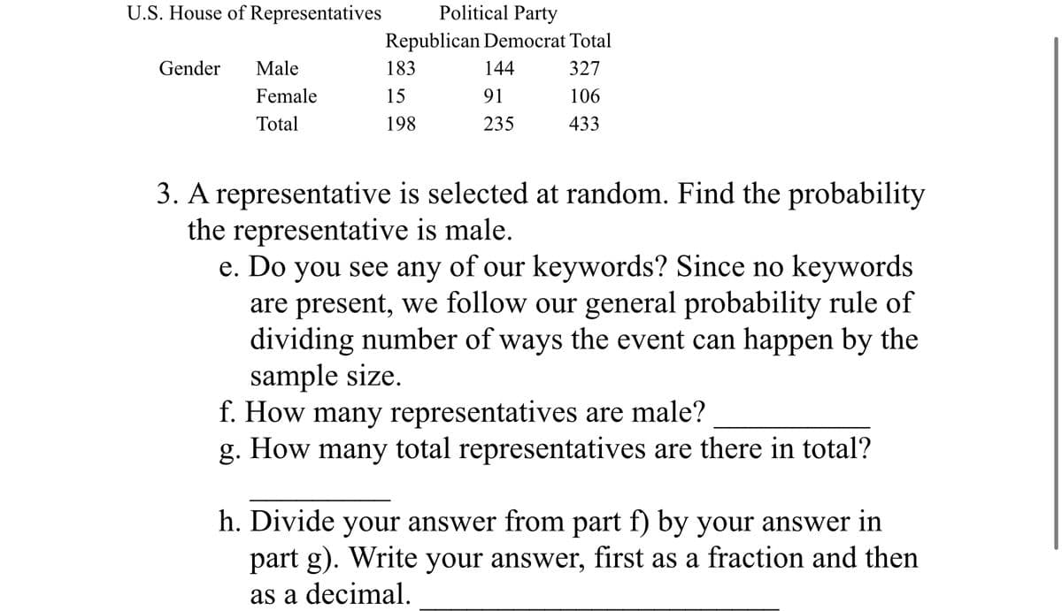 U.S. House of Representatives
Gender
Male
Female
Total
Political Party
Republican Democrat Total
327
106
433
183
15
198
144
91
235
3. A representative is selected at random. Find the probability
the representative is male.
e. Do you see any of our keywords? Since no keywords
are present, we follow our general probability rule of
dividing number of ways the event can happen by the
sample size.
f. How many representatives are male?
g. How many total representatives are there in total?
h. Divide your answer from part f) by your answer in
part g). Write your answer, first as a fraction and then
as a decimal.