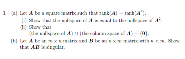 3. (a) Let A be a square matrix such that rank(A) = rank(A?).
(i) Show that the nullspace of A is equal to the nullspace of A.
(ii) Show that
(the nullspace of A) n (the column space of A) = {0}.
(b) Let A be an m x n matrix and B be an n x m matrix with n < m. Show
that AB is singular.
