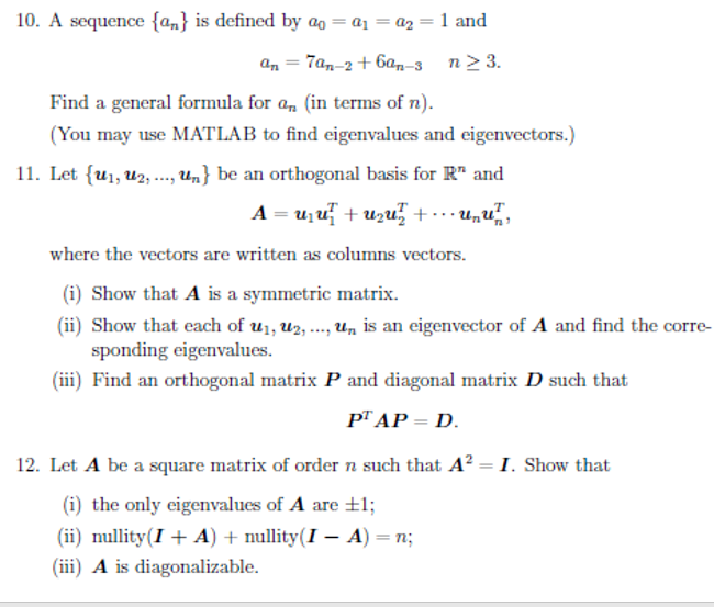 10. A sequence {an} is defined by ag = a1 = a2
1 and
an = 7a,-2 + 6a,-3 n> 3.
Find a general formula for a, (in terms of n).
(You may use MATLAB to find eigenvalues and eigenvectors.)
11. Let {u1, U2, ., Un} be an orthogonal basis for R" and
A = u;u + uzu, + …… unu,
where the vectors are written as columns vectors.
(i) Show that A is a symmetric matrix.
(ii) Show that each of u1, u2, ..., un is an eigenvector of A and find the corre-
sponding eigenvalues.
(iii) Find an orthogonal matrix P and diagonal matrix D such that
p™ AP = D.
12. Let A be a square matrix of order n such that A² = I. Show that
(i) the only eigenvalues of A are +1;
(ii) nullity(I + A) + nullity(I – A) = n;
(iii) A is diagonalizable.
