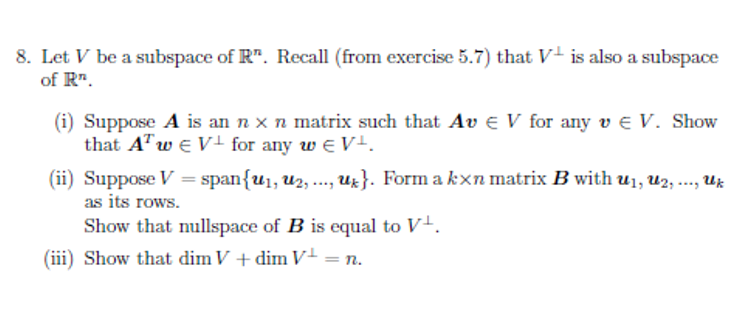 8. Let V be a subspace of R". Recall (from exercise 5.7) that V+ is also a subspace
of R".
(i) Suppose A is an n x n matrix such that Av e V for any v e V. Show
that ATw e V! for any w e V+.
(ii) Suppose V = span{u1, u2, ..., Uz}. Form a kxn matrix B with u1, u2, ., Uz
***.
as its rows.
Show that nullspace of B is equal to V+.
(iii) Show that dim V + dim V+ = n.
