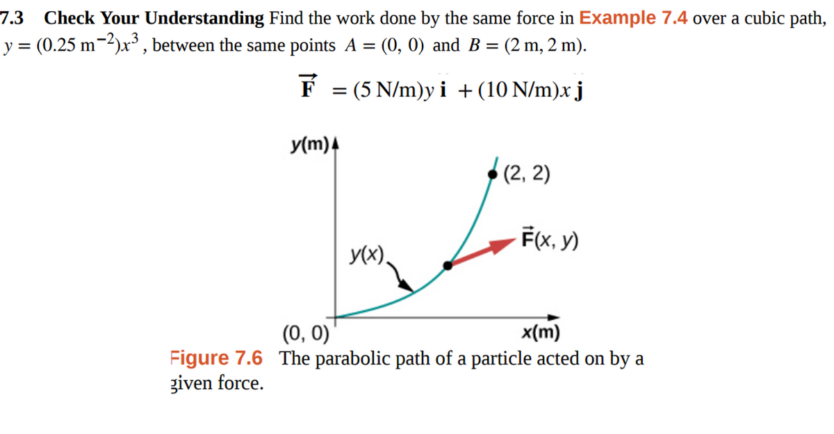 7.3
Check Your Understanding Find the work done by the same force in Example 7.4 over a cubic path,
y = (0.25 m-2)x° , between the same points A
(0, 0) and B = (2 m, 2 m).
%3D
F = (5 N/m)y i +(10 N/m)x j
y(m)4
(2, 2)
F(x, y)
y(x),
(0, 0)
x(m)
Figure 7.6 The parabolic path of a particle acted on by a
given force.
