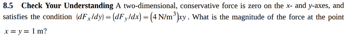 8.5 Check Your Understanding A two-dimensional, conservative force is zero on the x- and y-axes, and
satisfies the condition (dFxldy) = (dFy/dx) = (4 N/m³ xy. What is the magnitude of the force at the point
x = y = 1 m?
