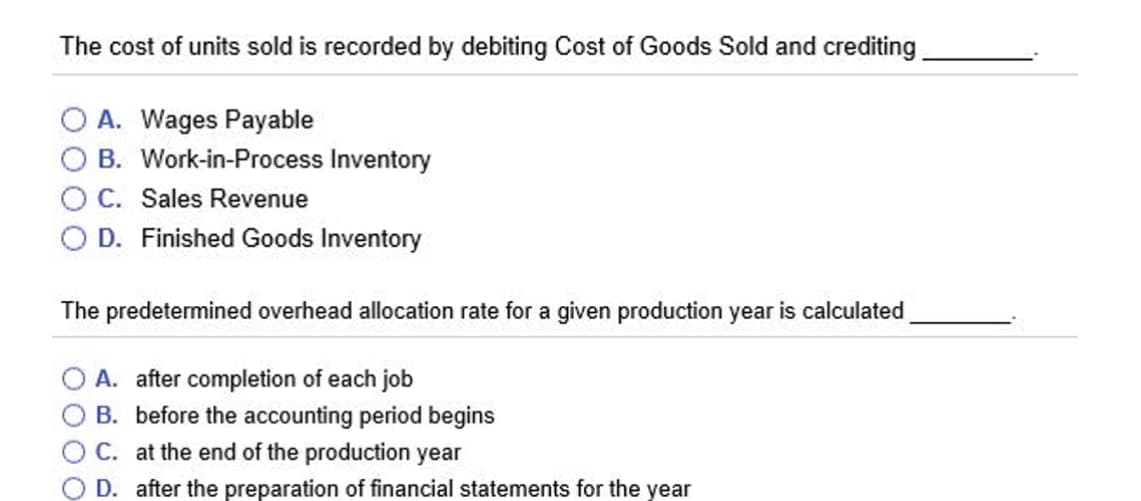 The cost of units sold is recorded by debiting Cost of Goods Sold and crediting
A. Wages Payable
B. Work-in-Process Inventory
C. Sales Revenue
D. Finished Goods Inventory
The predetermined overhead allocation rate for a given production year is calculated
O A. after completion of each job
B. before the accounting period begins
OC. at the end of the production year
D. after the preparation of financial statements for the year
