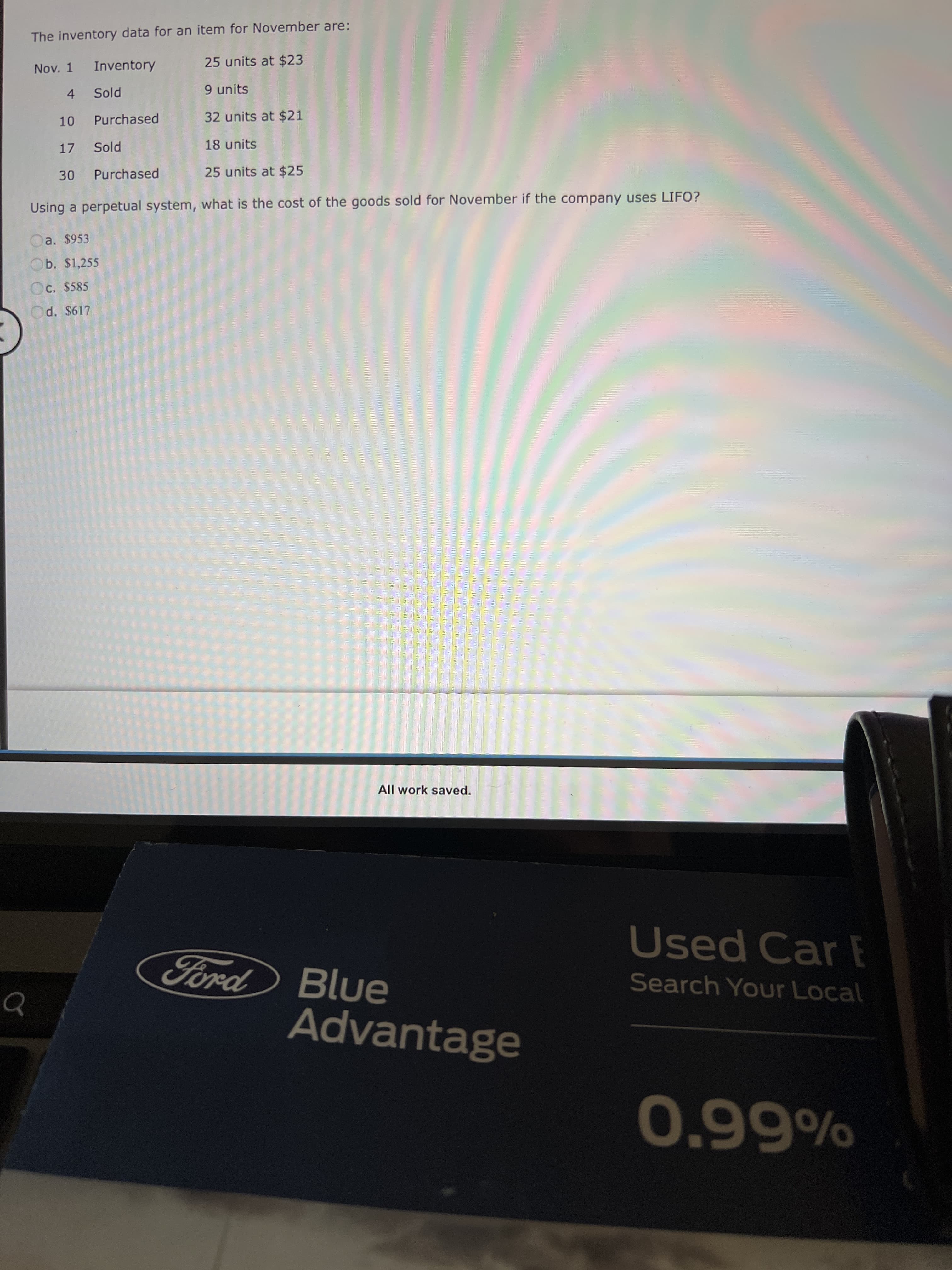 The inventory data for an item for November are:
Nov. 1
Inventory
25 units at $23
4 Sold
9 units
10 Purchased
32 units at $21
17 Sold
18 units
30 Purchased
25 units at $25
Using a perpetual system, what is the cost of the goods sold for November if the company uses LIFO?
Da. $953
Ob. $1,255
Oc. $585
d. $617
All work saved.
Used Car E
Ford Blue
Search Your Local
Advantage
