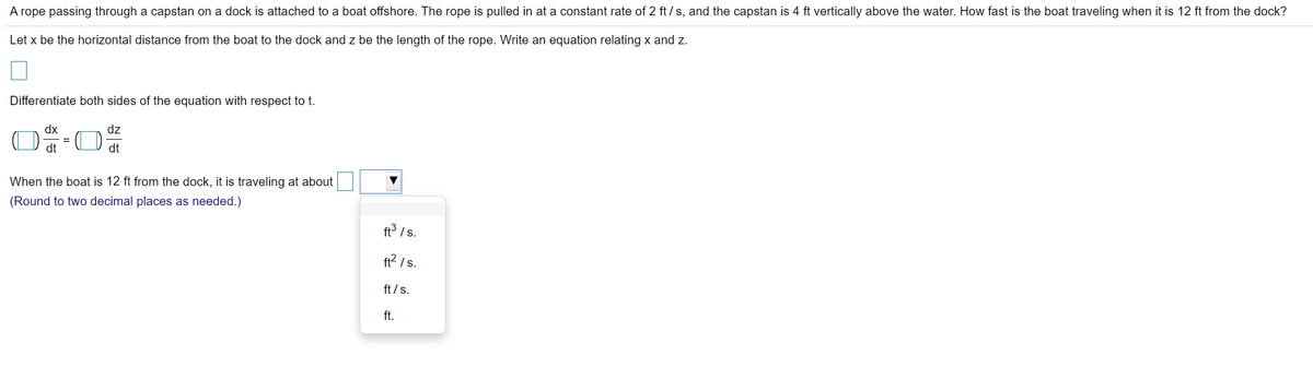 A rope passing through a capstan on a dock is attached to a boat offshore. The rope is pulled in at a constant rate of 2 ft /s, and the capstan is 4 ft vertically above the water. How fast is the boat traveling when it is 12 ft from the dock?
Let x be the horizontal distance from the boat to the dock and z be the length of the rope. Write an equation relating x and z.
Differentiate both sides of the equation with respect to t.
dx
dz
%3D
dt
dt
When the boat is 12 ft from the dock, it is traveling at about
(Round to two decimal places as needed.)
ft3 /s.
ft? /s.
ft /s.
ft.
