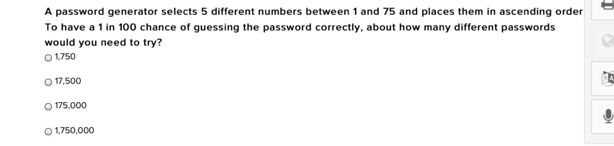 A password generator selects 5 different numbers between 1 and 75 and places them in ascending order
To have a 1 in 100 chance of guessing the password correctly, about how many different passwords
would you need to try?
O 1,750
O 17,500
O 175,000
O 1,750,000
