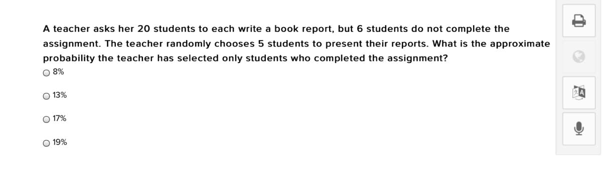 A teacher asks her 20 students to each write a book report, but 6 students do not complete the
assignment. The teacher randomly chooses 5 students to present their reports. What is the approximate
probability the teacher has selected only students who completed the assignment?
O 8%
O 13%
O 17%
O 19%
