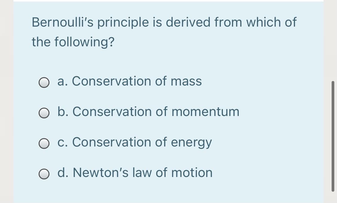 Bernoulli's principle is derived from which of
the following?
O a. Conservation of mass
O b. Conservation of momentum
O c. Conservation of energy
O d. Newton's law of motion
