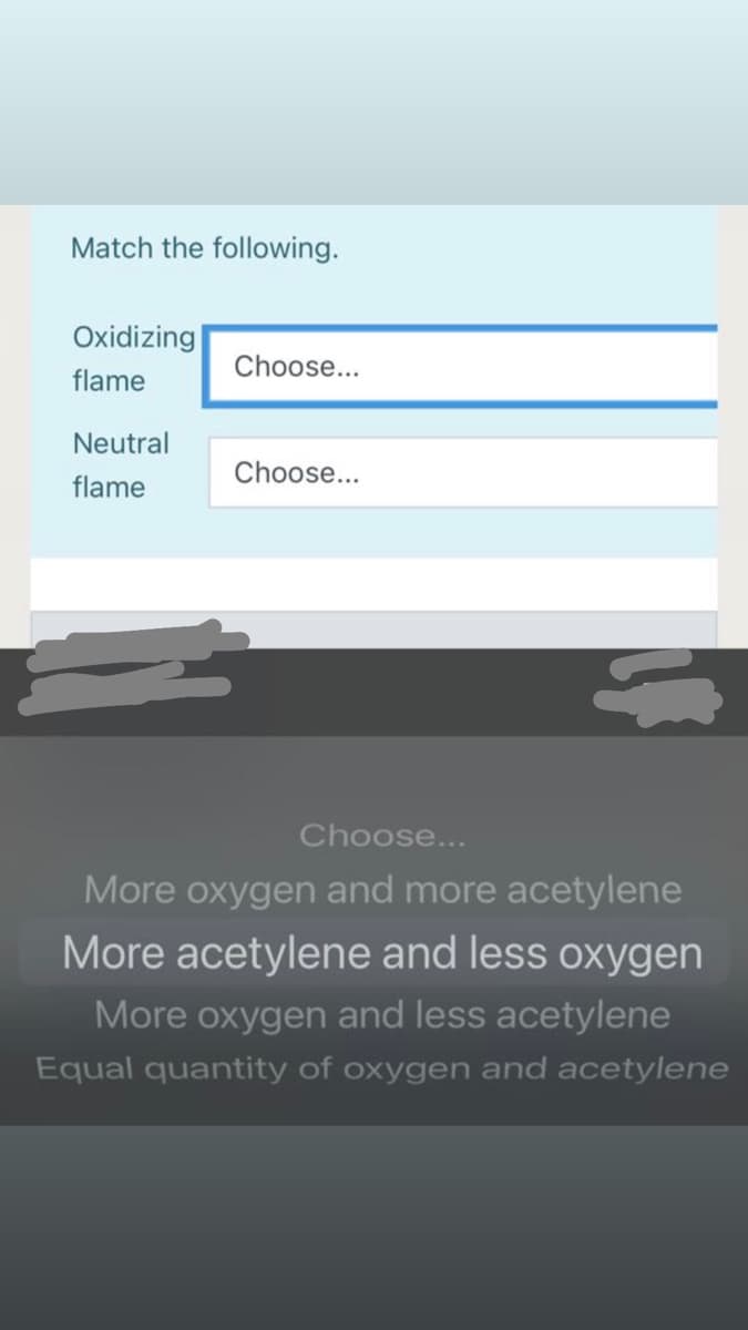 Match the following.
Oxidizing
Choose...
flame
Neutral
Choose...
flame
Choose...
More oxygen and more acetylene
More acetylene and less oxygen
More oxygen and less acetylene
Equal quantity of oxygen and acetylene
