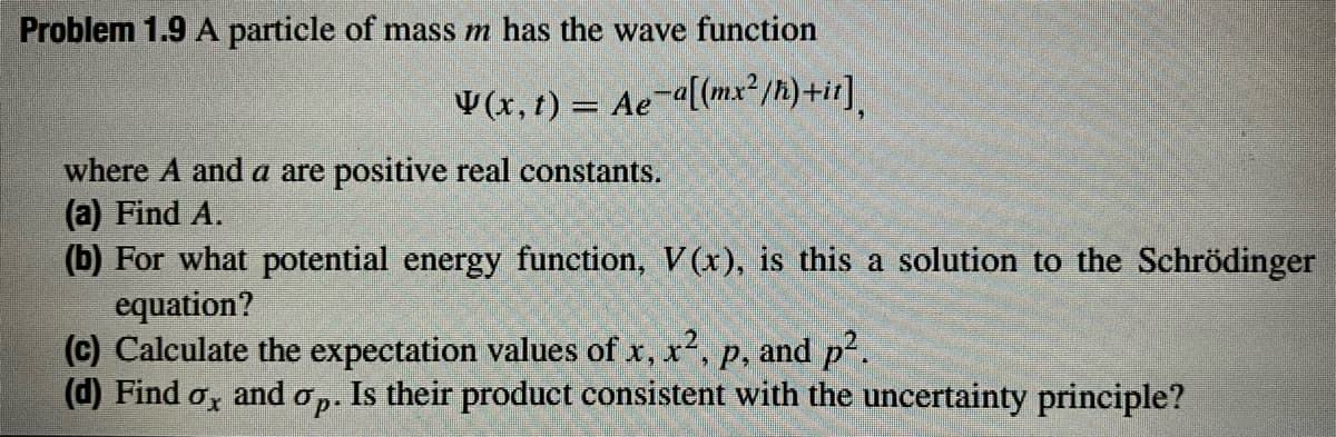 Problem 1.9 A particle of mass m has the wave function
¥(x, t) = Ae¯ª[(mx²/h)+it]¸
where and a are positive real constants.
(a) Find A.
(b) For what potential energy function, V(x), is this a solution to the Schrödinger
equation?
(c) Calculate the expectation values of x, x², p, and p².
(d) Find ox and op.
Is their product consistent with the uncertainty principle?