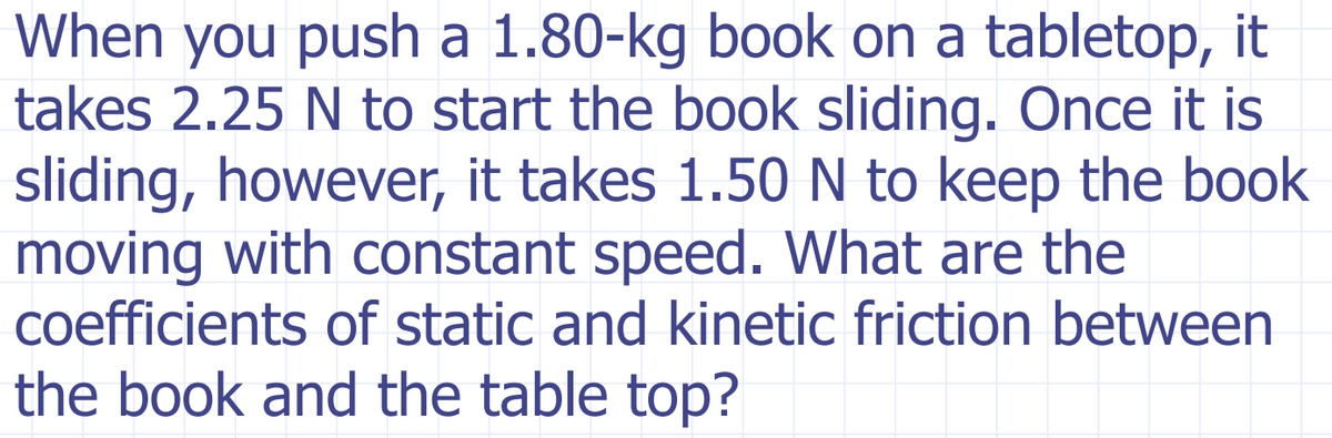 When you push a 1.80-kg book on a tabletop, it
takes 2.25 N to start the book sliding. Once it is
sliding, however, it takes 1.50N to keep the book
moving with constant speed. What are the
coefficients of static and kinetic friction between
the book and the table top?
