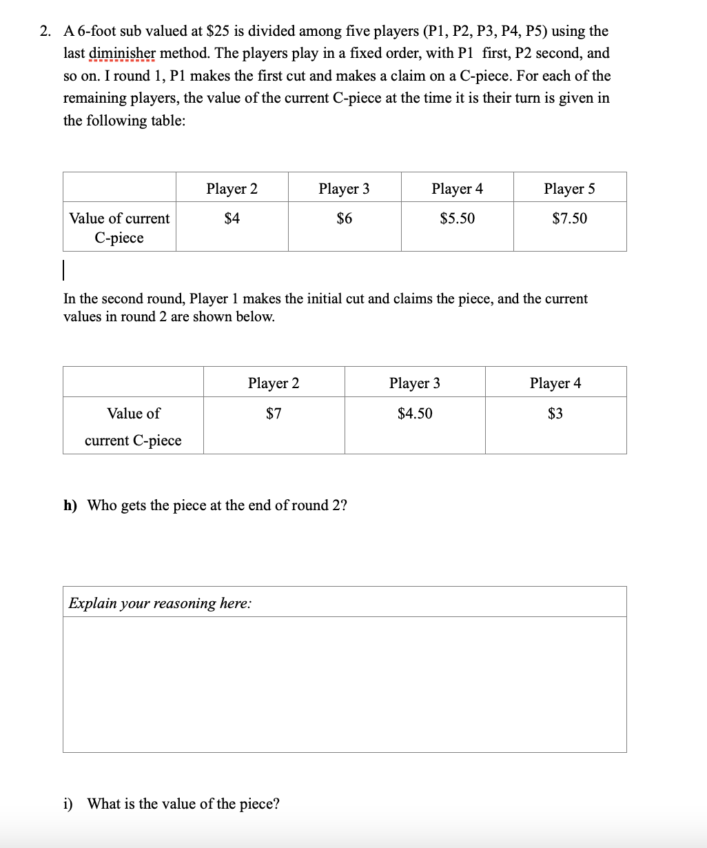 2. A 6-foot sub valued at $25 is divided among five players (P1, P2, P3, P4, P5) using the
last diminisher method. The players play in a fixed order, with P1 first, P2 second, and
so on. I round 1, P1 makes the first cut and makes a claim on a C-piece. For each of the
remaining players, the value of the current C-piece at the time it is their turn is given in
the following table:
Player 2
Player 3
Player 4
Player 5
Value of current
$4
$6
$5.50
$7.50
С-piece
In the second round, Player 1 makes the initial cut and claims the piece, and the current
values in round 2 are shown below.
Player 2
Player 3
Player 4
Value of
$7
$4.50
$3
current C-piece
h) Who gets the piece at the end of round 2?
Explain your reasoning here:
i) What is the value of the piece?
