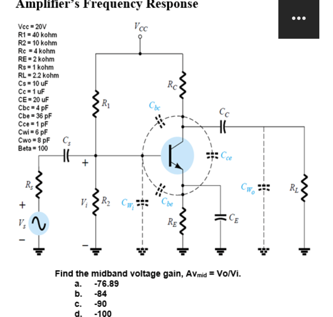 Amplifier's Frequency Response
Vcc=20V
R1 = 40 kohm
R2 = 10 kohm
Rc = 4 kohm
RE=2 kohm
Rs = 1 kohm
RL = 2.2 kohm
Cs = 10 uF
Cc=1 uF
CE=20 uF
Cbc = 4 pF
Cbe = 36 pF
Cce=1 pF
Cwi= 6 pF
Cwo=8 pF
Beta = 100
+
R₂
2
Cs
+
R₁
C.
d.
Vcc
R₂ Cw₁
-84
-90
-100
Cbc
Rc
Che
RE
Cc
Ссе
Find the midband voltage gain, AVmid = Vo/Vi.
a.
-76.89
b.
CE
Cwo
}
●●●
RL