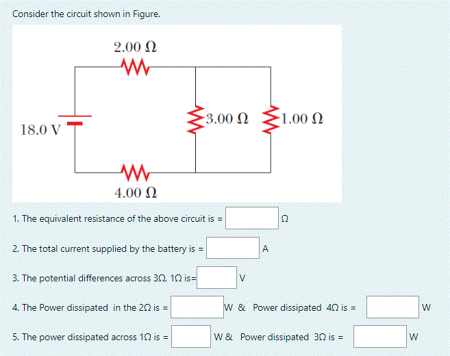 Consider the circuit shown in Figure.
2.00 N
3.00 N
1.00 N
18.0 V
4.00 N
1. The equivalent resistance of the above circuit is =
2. The total current supplied by the battery is =
A
3. The potential differences across 30 10 is=
4. The Power dissipated in the 20 is =
w & Power dissipated 40 is =
W
5. The power dissipated across 10 is =
W & Power dissipated 30 is =
W
