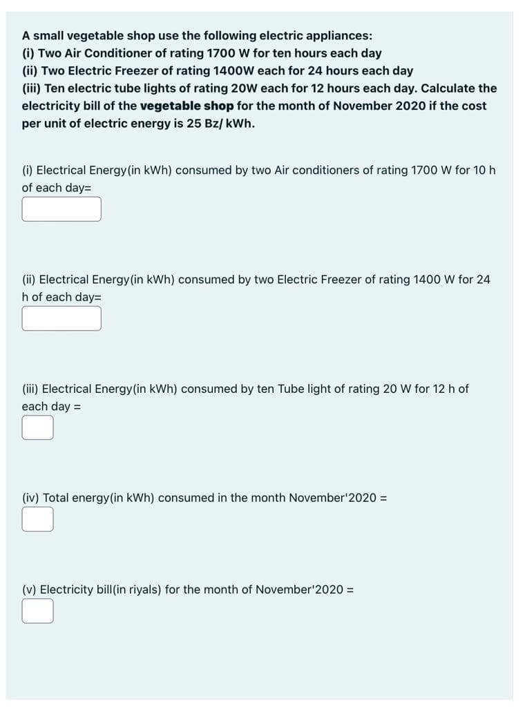 A small vegetable shop use the following electric appliances:
(i) Two Air Conditioner of rating 1700 W for ten hours each day
(ii) Two Electric Freezer of rating 1400W each for 24 hours each day
(iii) Ten electric tube lights of rating 20W each for 12 hours each day. Calculate the
electricity bill of the vegetable shop for the month of November 2020 if the cost
per unit of electric energy is 25 Bz/ kWh.
(i) Electrical Energy (in kWh) consumed by two Air conditioners of rating 1700 W for 10 h
of each day=
(ii) Electrical Energy (in kWh) consumed by two Electric Freezer of rating 1400 W for 24
h of each day%=D
(iii) Electrical Energy(in kWh) consumed by ten Tube light of rating 20 W for 12 h of
each day =
(iv) Total energy(in kWh) consumed in the month November'2020 =
(v) Electricity bill(in riyals) for the month of November'2020 =
