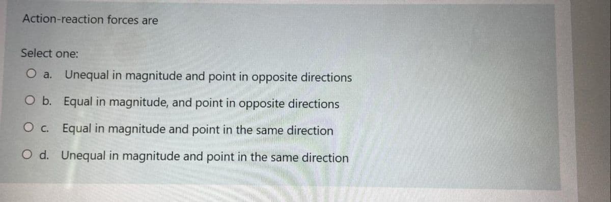 Action-reaction forces are
Select one:
O a. Unequal in magnitude and point in opposite directions
O b. Equal in magnitude, and point in opposite directions
O c. Equal in magnitude and point in the same direction
O d. Unequal in magnitude and point in the same direction
