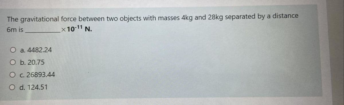 The gravitational force between two objects with masses 4kg and 28kg separated by a distance
6m is
x10-11 N.
a. 4482.24
O b. 20.75
O c. 26893.44
O d. 124.51
