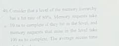 4 Consider that a level of the memory hierarchry
has a hit rate of sO Memory requests take
10 ns to complcte if they hit in the level, and
memary requesta that mis in the level take
100 ns to complete. The average access time
