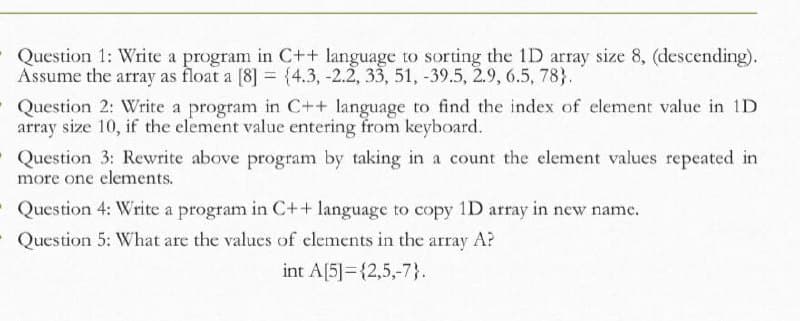 Question 1: Write a program in C++ language to sorting the 1D array size 8, (descending).
Assume the array as float a [8] = {4.3, -2.2, 33, 51, -39.5, 2.9, 6.5, 78}.
Question 2: Write a program in C++ language to find the index of element value in 1D
array size 10, if the element value entering from keyboard.
Question 3: Rewrite above program by taking in a count the element values repeated in
more one elements.
Question 4: Write a program in C++ language to copy 1D array in new name.
Question 5: What are the values of clements in the array A?
int A[5]={2,5,-7}.
