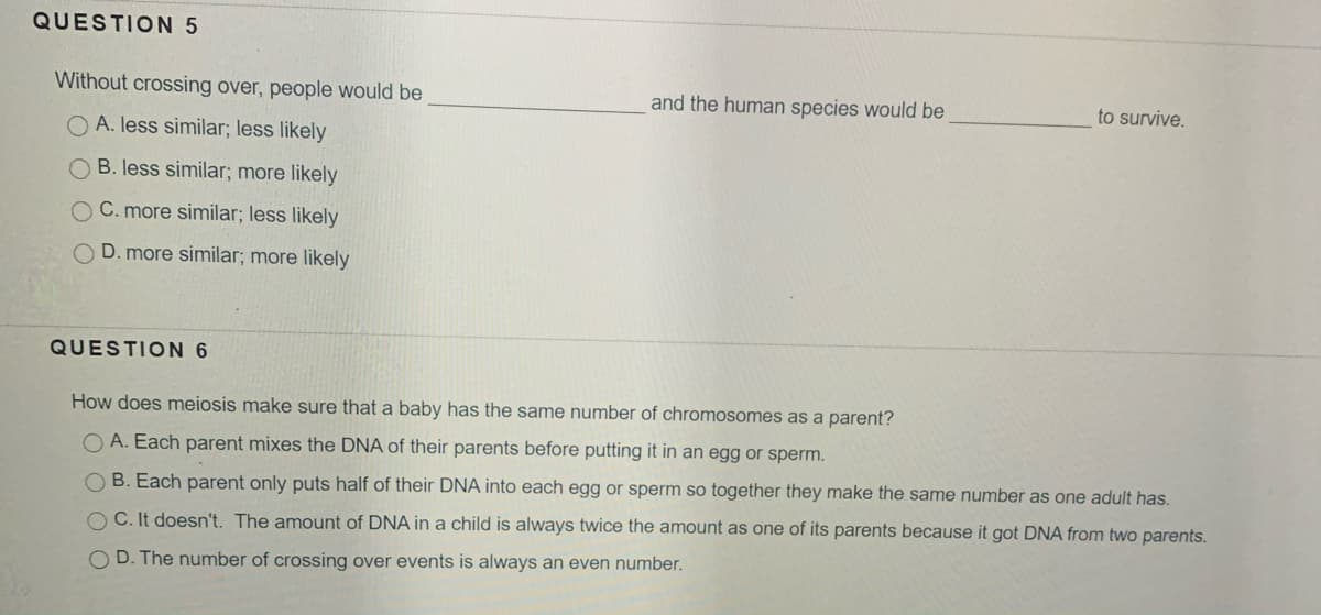 QUESTION 5
Without crossing over, people would be
and the human species would be
to survive.
O A. less similar; less likely
O B. less similar; more likely
C. more similar; less likely
O D. more similar; more likely
QUESTION 6
How does meiosis make sure that a baby has the same number of chromosomes as a parent?
O A. Each parent mixes the DNA of their parents before putting it in an egg or sperm.
O B. Each parent only puts half of their DNA into each egg or sperm so together they make the same number as one adult has.
O C. It doesn't. The amount of DNA in a child is always twice the amount as one of its parents because it got DNA from two parents.
OD. The number of crossing over events is always an even number.
