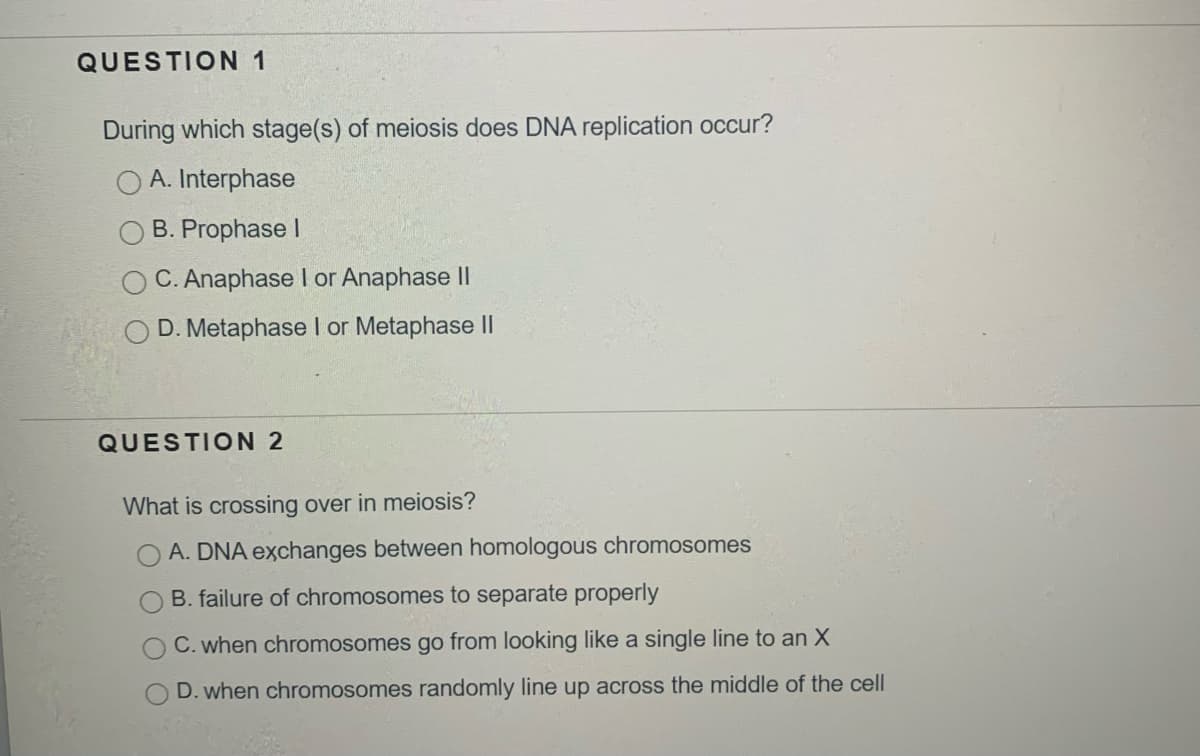 QUESTION 1
During which stage(s) of meiosis does DNA replication occur?
A. Interphase
B. Prophase I
C. Anaphase I or Anaphase II
D. Metaphase I or Metaphase II
QUESTION 2
What is crossing over in meiosis?
A. DNA exchanges between homologous chromosomes
B. failure of chromosomes to separate properly
C. when chromosomes go from looking like a single line to an X
D. when chromosomes randomly line up across the middle of the cell
