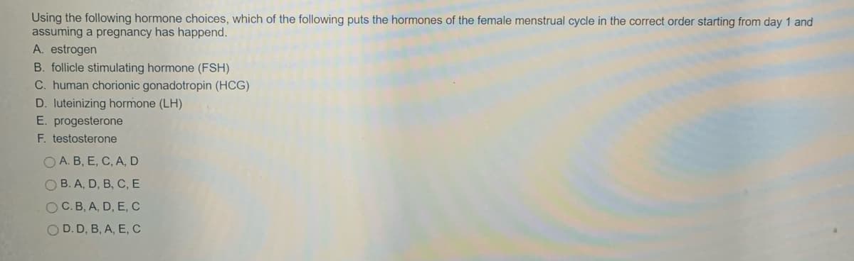 Using the following hormone choices, which of the following puts the hormones of the female menstrual cycle in the correct order starting from day 1 and
assuming a pregnancy has happend.
A. estrogen
B. follicle stimulating hormone (FSH)
C. human chorionic gonadotropin (HCG)
D. luteinizing hormone (LH)
E. progesterone
F. testosterone
O A. B, E, C, A, D
O B. A, D, B, C, E
O C.B, A, D, E, C
O D. D, B, A, E, C
