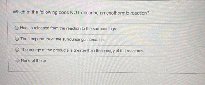 Which of the following does NOT describe an exothermic reaction?
Heat is released from the reaction to the surroundings.
The temperature of the surroundings increases.
O The energy of the products is greater than the energy of the reactants.
O None of these
