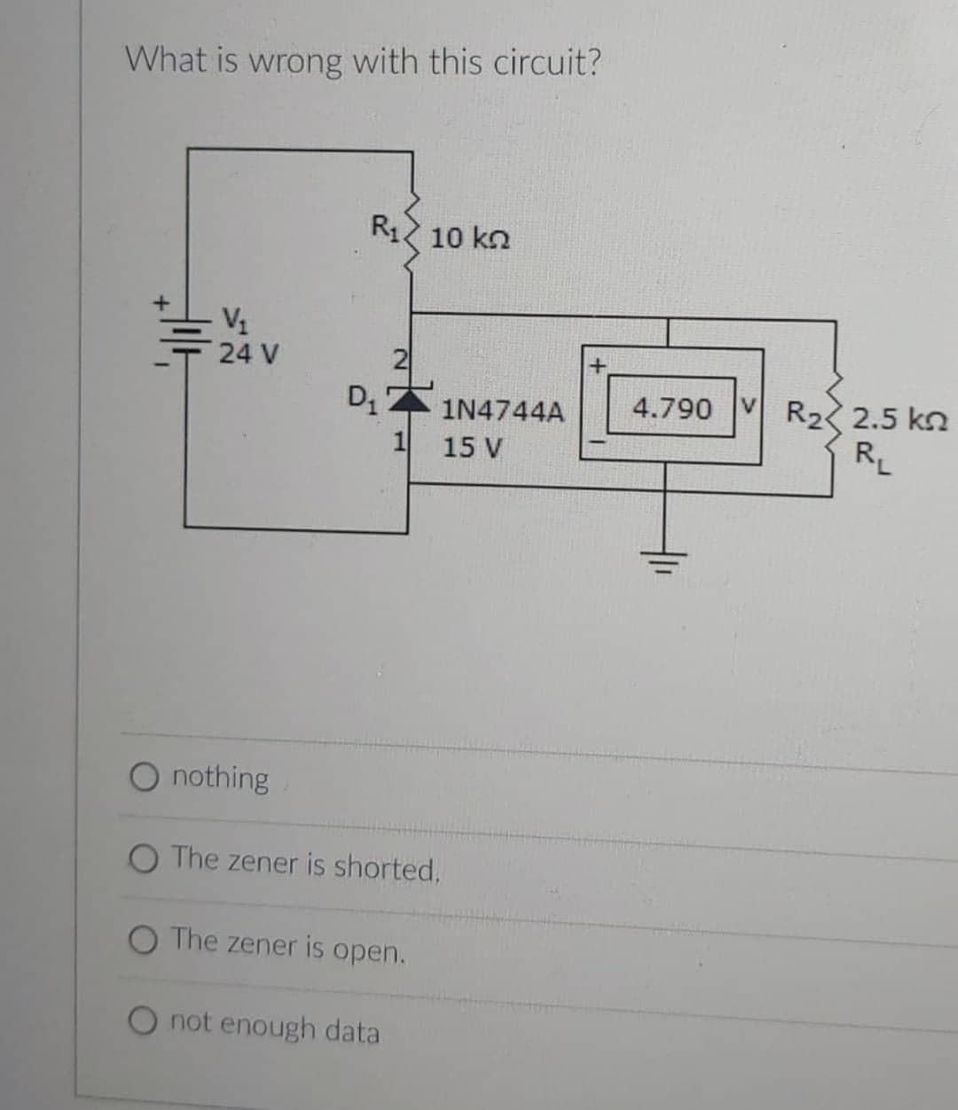 What is wrong with this circuit?
+
T
V₁
24 V
O nothing
R₁ 10 k
D₁
2
1
1N4744A
15 V
The zener is shorted,
O The zener is open.
O not enough data
+
4.790 VR₂2.5 kn
RL