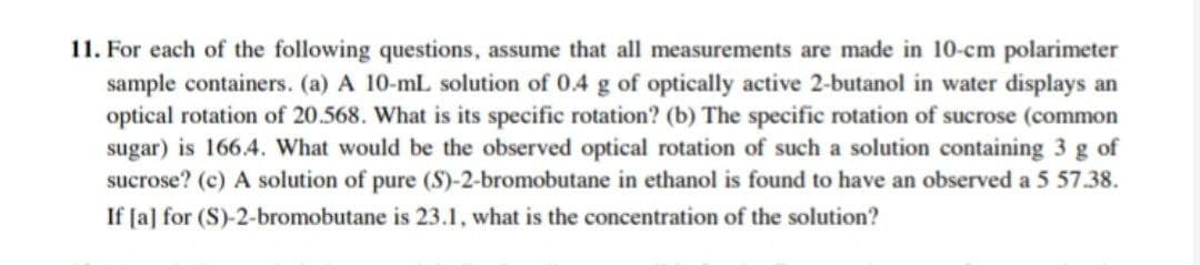 11. For each of the following questions, assume that all measurements are made in 10-cm polarimeter
sample containers. (a) A 10-mL solution of 0.4 g of optically active 2-butanol in water displays an
optical rotation of 20.568. What is its specific rotation? (b) The specific rotation of sucrose (common
sugar) is 166.4. What would be the observed optical rotation of such a solution containing 3 g of
sucrose? (c) A solution of pure (S)-2-bromobutane in ethanol is found to have an observed a 5 57.38.
If [a] for (S)-2-bromobutane is 23.1, what is the concentration of the solution?
