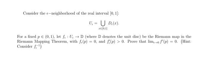 Consider the e-neighborhood of the real interval (0, 1]:
U, = U D.().
rE(0,1)
For a fixed p e (0, 1), let f.: U,D (where D denotes the unit disc) be the Riemann map in the
Riemann Mapping Theorem, with f.(p) = 0, and f(p) > 0. Prove that lim,-0 () = 0. (Hint:
Consider f)
