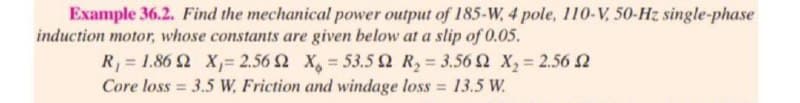 Example 36.2. Find the mechanical power output of 185-W, 4 pole, 110-V, 50-Hz single-phase
induction motor, whose constants are given below at a slip of 0.05.
R = 1.86 2 X= 2.56 2 X, 53.5 Q R, 3.56 S x, 2.56 2
Core loss = 3.5 W, Friction and windage loss = 13.5 W.
%3D
%3D
%3D
%3D
%3D
