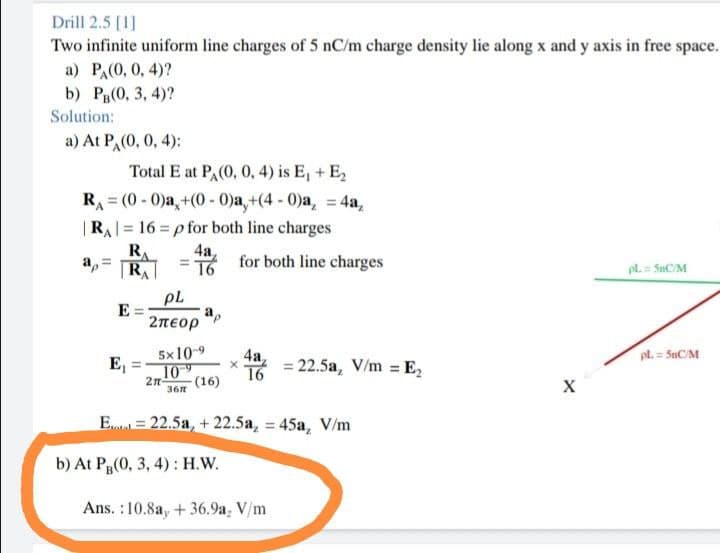 Drill 2.5 [1]
Two infinite uniform line charges of 5 nC/m charge density lie along x and y axis in free space.
a) PA(0, 0, 4)?
b) Pg(0, 3, 4)?
Solution:
a) At P,(0, 0, 4):
Total E at PA(0, 0, 4) is E, + E2
RA 3 (0 - 0jа, +(0- 0ја, +(4 - 0ја, 4а,
|RA = 16 = p for both line charges
R
a, =
R
4a
16
for both line charges
pl. = SnC/M
pL
E
a,
2πεορ
5x10-9
4а,
pl. = SnC/M
E,
10
16
= 22.5a, V/m = E,
(16)
36R
E = 22.5a, + 22.5a, = 45a, V/m
b) At Pg(0, 3, 4) : H.W.
Ans. :10.8a, + 36.9a, V/m
