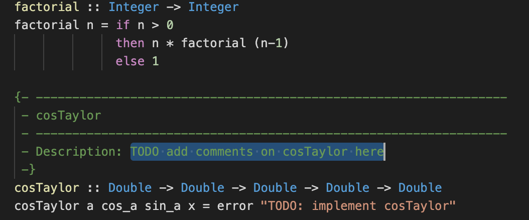 factorial :: Integer –> Integer
factorial n = if n > 0
then n * factorial (n-1)
else 1
·cosTaylor
Description: TODO add·comments on cosTaylor here
-}
cosTaylor :: Double -> Double -> Double -> Double -> Double
cosTaylor a cos_a sin_a x = error "TODO: implement cosTaylor"
