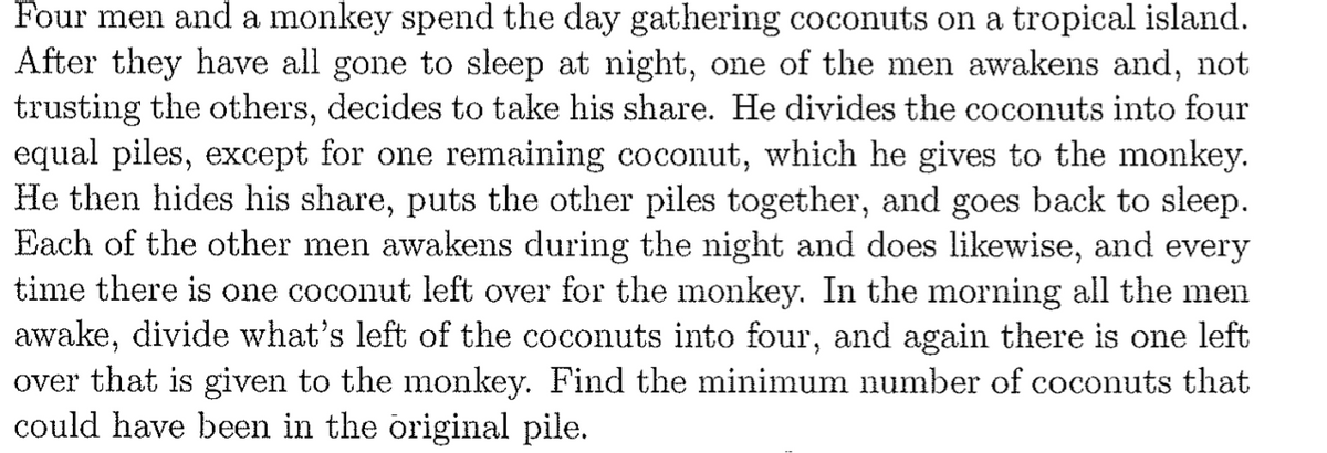 Four men and a monkey spend the day gathering coconuts on a tropical island.
After they have all gone to sleep at night, one of the men awakens and, not
trusting the others, decides to take his share. He divides the coconuts into four
equal piles, except for one remaining coconut, which he gives to the monkey.
He then hides his share, puts the other piles together, and goes back to sleep.
Each of the other men awakens during the night and does likewise, and every
time there is one coconut left over for the monkey. In the morning all the men
awake, divide what's left of the coconuts into four, and again there is one left
over that is given to the monkey. Find the minimum number of coconuts that
could have been in the original pile.

