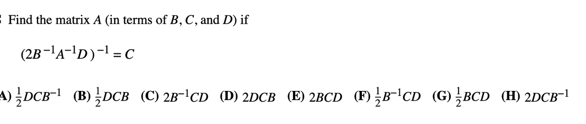 : Find the matrix A (in terms of B, C, and D) if
(2B-'A-'D)-I = C
A)DCB- (B) DCB (C) 2B-CD (D) 2DCB (E) 2BCD (F) B-CD (G);BCD (H) 2DCB-!
