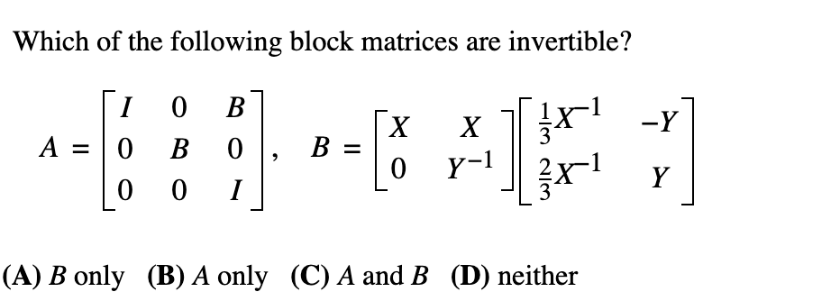 Which of the following block matrices are invertible?
[1
O B
O B
x r -Y
Y-1
A =
X
В
Y
I
(A) B only (B) A only (C) A and B (D) neither
