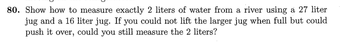 80. Show how to measure exactly 2 liters of water from a river using a 27 liter
jug and a 16 liter jug. If you could not lift the larger jug when full but could
push it over, could you still measure the 2 liters?
