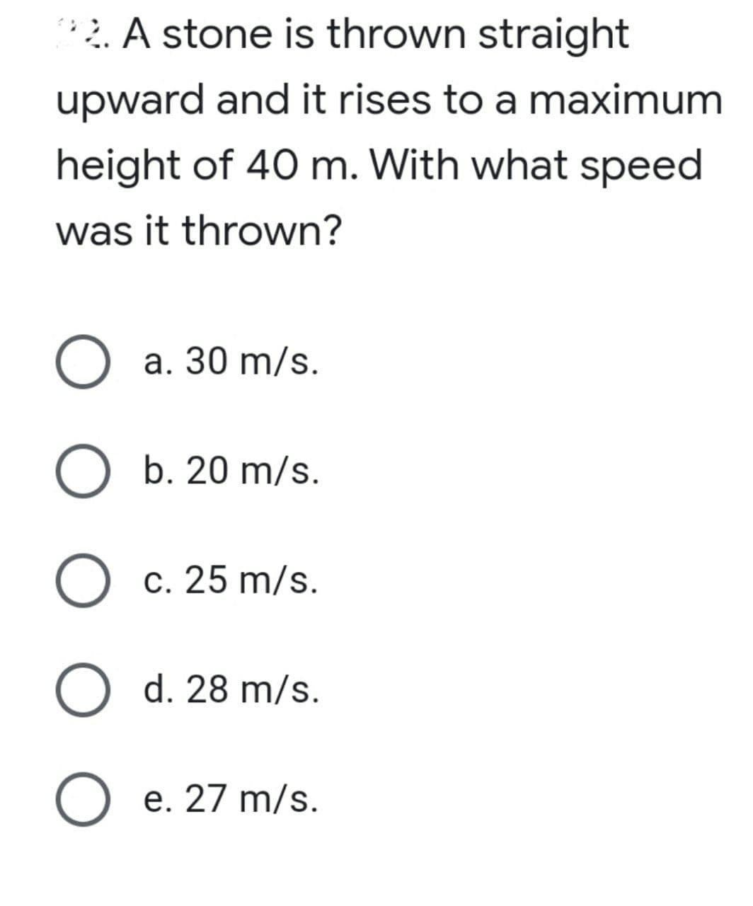 2. A stone is thrown straight
upward and it rises to a maximum
height of 40 m. With what speed
was it thrown?
O a. 30 m/s.
O b. 20 m/s.
О с. 25 m/s.
O d. 28 m/s.
O e. 27 m/s.
