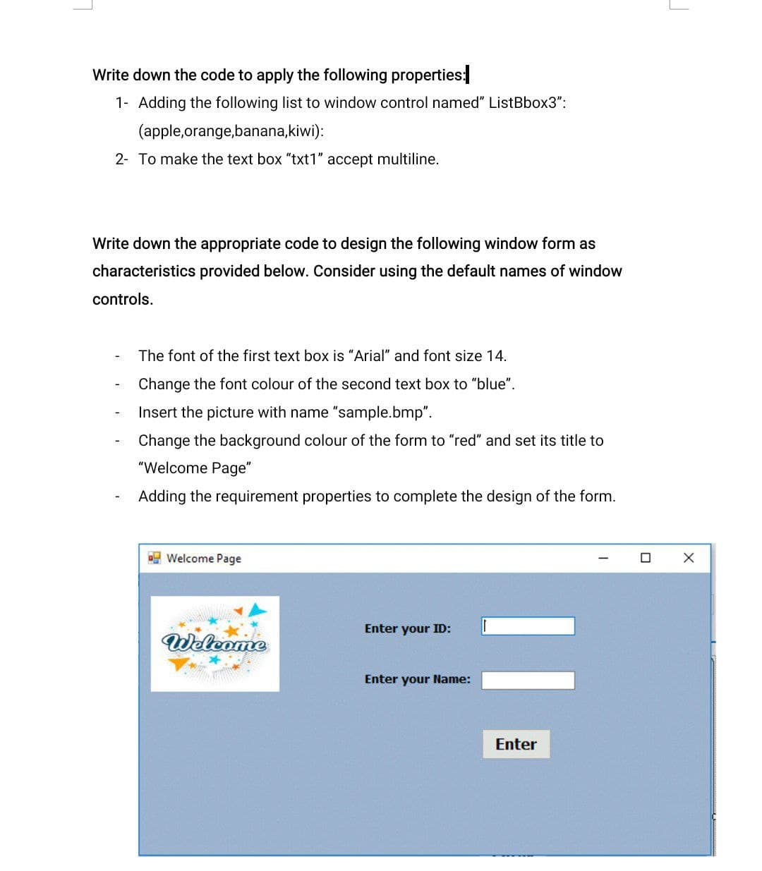 Write down the code to apply the following properties:
1- Adding the following list to window control named" ListBbox3":
(apple,orange,banana,kiwi):
2- To make the text box "txt1" accept multiline.
Write down the appropriate code to design the following window form as
characteristics provided below. Consider using the default names of window
controls.
The font of the first text box is "Arial" and font size 14.
Change the font colour of the second text box to "blue".
Insert the picture with name "sample.bmp".
Change the background colour of the form to "red" and set its title to
"Welcome Page"
Adding the requirement properties to complete the design of the form.
E Welcome Page
Enter your ID:
Welcome
Enter your Name:
Enter
