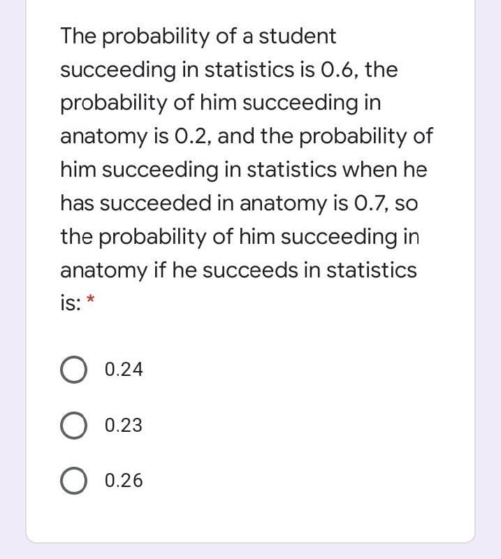 The probability of a student
succeeding in statistics is 0.6, the
probability of him succeeding in
anatomy is 0.2, and the probability of
him succeeding in statistics when he
has succeeded in anatomy is 0.7, so
the probability of him succeeding in
anatomy if he succeeds in statistics
is: *
O 0.24
O 0.23
O 0.26

