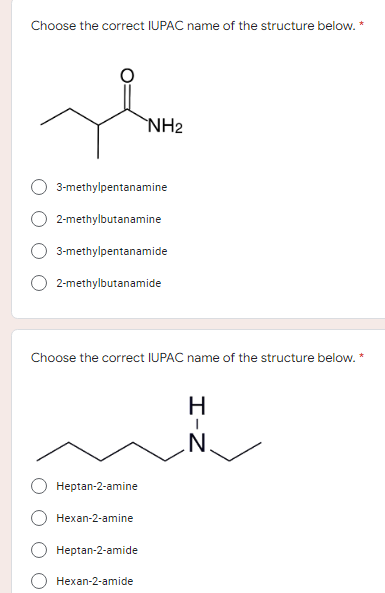 Choose the correct IUPAC name of the structure below.
*
The
NH₂
3-methylpentanamine
2-methylbutanamine
3-methylpentanamide
2-methylbutanamide
Choose the correct IUPAC name of the structure below. *
H
Heptan-2-amine
Hexan-2-amine
Heptan-2-amide
Hexan-2-amide
I-Z
N.