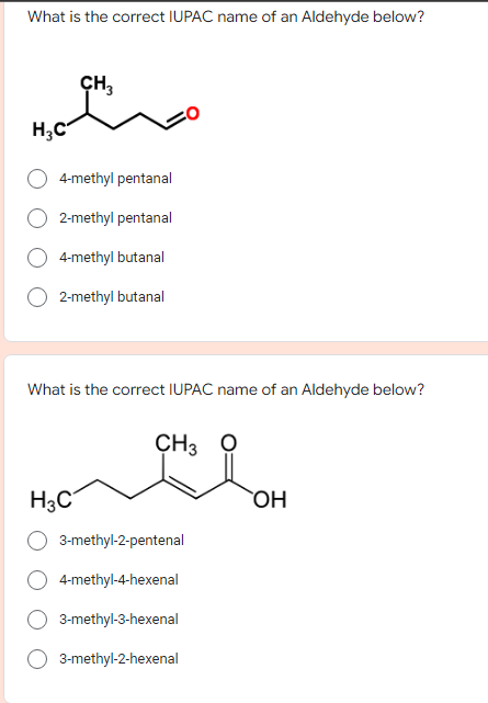 What is the correct IUPAC name of an Aldehyde below?
CH,
H;C
4-methyl pentanal
2-methyl pentanal
4-methyl butanal
2-methyl butanal
What is the correct IUPAC name of an Aldehyde below?
CH3 O
H3C
3-methyl-2-pentenal
4-methyl-4-hexenal
3-methyl-3-hexenal
3-methyl-2-hexenal
