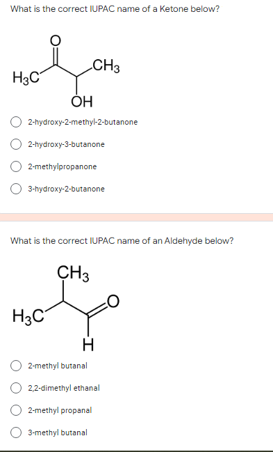What is the correct IUPAC name of a Ketone below?
CH3
H3C
ÓH
2-hydroxy-2-methyl-2-butanone
2-hydroxy-3-butanone
2-methylpropanone
3-hydroxy-2-butanone
What is the correct IUPAC name of an Aldehyde below?
ÇH3
H3C
H
2-methyl butanal
2,2-dimethyl ethanal
2-methyl propanal
3-methyl butanal
