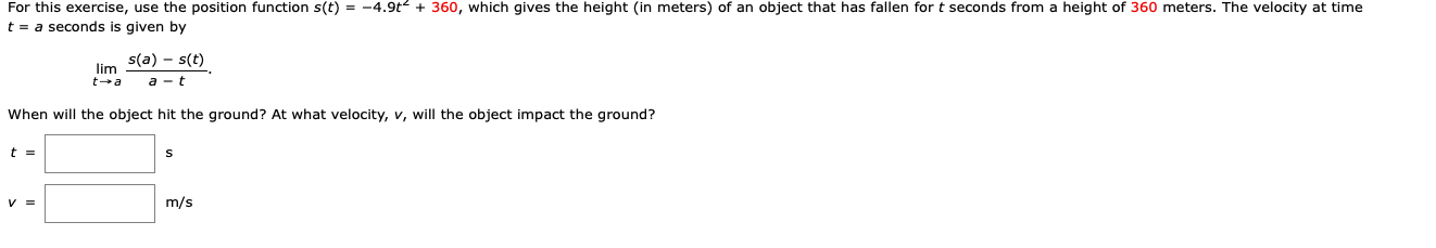 For this exercise, use the position function s(t) = -4.9t + 360, which gives the height (in meters) of an object that has fallen for t seconds from a height of 360 meters. The velocity at time
t = a seconds is given by
s(a) - s(t)
lim
t-a
a - t
When will the object hit the ground? At what velocity, v, will the object impact the ground?
t =
V =
m/s
