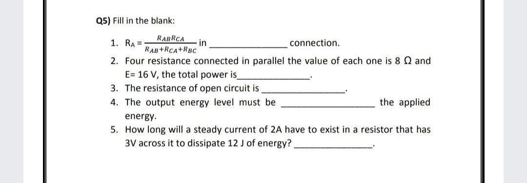 Q5) Fill in the blank:
RABRCA
1. RA =
in
RAB+RCA+RBC
connection.
2. Four resistance connected in parallel the value of each one is 8 Q and
E= 16 V, the total power is
3. The resistance of open circuit is
4. The output energy level must be
the applied
energy.
5. How long will a steady current of 2A have to exist in a resistor that has
3V across it to dissipate 12 J of energy?
