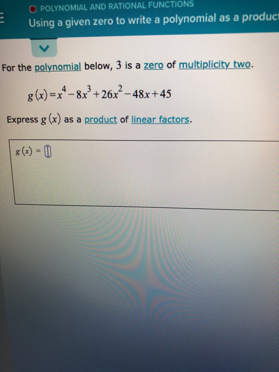 O POLYNOMIAL AND RATIONAL FUNCTIONS
Using a given zero to write a polynomial as a product
For the polynomial below, 3 is a zero of multiplicity two.
g (x) =x-8x+26x-48x+45
Express g (x) as a product of linear factors.
g (x) = 1
